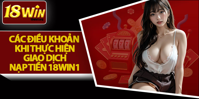 Các Điều Khoản Khi Thực Hiện Giao Dịch Nạp Tiền 18Win1